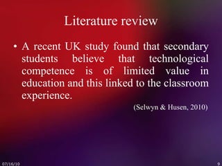 Literature review A recent UK study found that secondary students believe that technological competence is of limited value in education and this linked to the classroom experience.   (Selwyn & Husen, 2010) 
