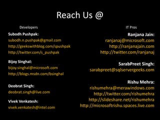 Reach Us @DevelopersIT ProsSubodhPushpak:subodh.n.pushpak@gmail.comhttp://geekswithblog.com/spushpakhttp://twitter.com/s_pushpakBijoySinghal:bijoy.singhal@microsoft.comhttp://blogs.msdn.com/bsinghalDeobrat Singh:deobrat.singh@live.comVivekVenkatesh:vivek.venkatesh@intel.comRanjana Jain:ranjanaj@microsoft.comhttp://ranjanajain.comhttp://twitter.com/ranjanajSarabPreet Singh:sarabpreet@sqlservergeeks.comRishuMehra:rishumehra@merawindows.com http://twitter.com/rishumehrahttp://slideshare.net/rishumehra http://microsoftrishu.spaces.live.com