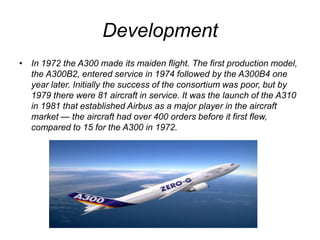 DevelopmentIn 1972 the A300 made its maiden flight. The first production model, the A300B2, entered service in 1974 followed by the A300B4 one year later. Initially the success of the consortium was poor, but by 1979 there were 81 aircraft in service. It was the launch of the A310 in 1981 that established Airbus as a major player in the aircraft market — the aircraft had over 400 orders before it first flew, compared to 15 for the A300 in 1972.