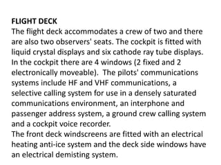 FLIGHT DECKThe flight deck accommodates a crew of two and there are also two observers' seats. The cockpit is fitted with liquid crystal displays and six cathode ray tube displays. In the cockpit there are 4 windows (2 fixed and 2 electronically moveable).  The pilots' communications systems include HF and VHF communications, a selective calling system for use in a densely saturated communications environment, an interphone and passenger address system, a ground crew calling system and a cockpit voice recorder.The front deck windscreens are fitted with an electrical heating anti-ice system and the deck side windows have an electrical demisting system.