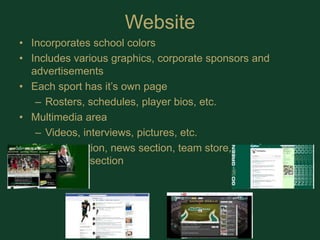 WebsiteIncorporates school colors Includes various graphics, corporate sponsors and advertisementsEach sport has it’s own pageRosters, schedules, player bios, etc.Multimedia areaVideos, interviews, pictures, etc.Student section, news section, team store, social connectivity section