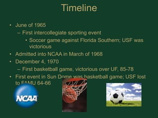 TimelineJune of 1965First intercollegiate sporting eventSoccer game against Florida Southern; USF was victoriousAdmitted into NCAA in March of 1968December 4, 1970First basketball game, victorious over UF, 85-78First event in Sun Dome was basketball game; USF lost to FAMU 64-66