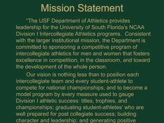 Mission Statement			“The USF Department of Athletics provides leadership for the University of South Florida’s NCAA Division I Intercollegiate Athletics programs.  Consistent with the larger institutional mission, the Department is committed to sponsoring a competitive program of intercollegiate athletics for men and women that fosters excellence in competition, in the classroom, and toward the development of the whole person.			Our vision is nothing less than to position each intercollegiate team and every student-athlete to compete for national championships, and to become a model program by every measure used to gauge Division I athletic success: titles, trophies, and championships; graduating student-athletes’ who are well prepared for post collegiate success; building character and leadership; and generating positive publicity and exposure for the University of South Florida and its host communities.”
