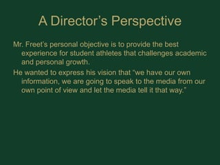 A Director’s PerspectiveMr. Freet’s personal objective is to provide the best experience for student athletes that challenges academic and personal growth. He wanted to express his vision that “we have our own information, we are going to speak to the media from our own point of view and let the media tell it that way.” 