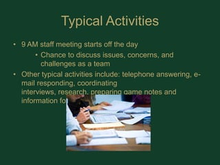 Typical Activities9 AM staff meeting starts off the dayChance to discuss issues, concerns, and challenges as a teamOther typical activities include: telephone answering, e-mail responding, coordinating interviews, research, preparing game notes and information for a TV spot.  
