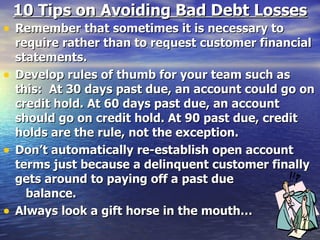 10 Tips on Avoiding Bad Debt Losses Remember that sometimes it is necessary to require rather than to request customer financial statements. Develop rules of thumb for your team such as this:  At 30 days past due, an account could go on credit hold. At 60 days past due, an account should go on credit hold. At 90 past due, credit holds are the rule, not the exception. Don’t automatically re-establish open account terms just because a delinquent customer finally gets around to paying off a past due  balance. Always look a gift horse in the mouth… 
