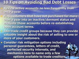 10 Tips on Avoiding Bad Debt Losses Review active accounts no less frequently than once a year. Flag customers that have not purchased for more than a year into an inactive/dormant status and evaluate those accounts before re-establishing open account terms. Join trade credit groups because they can provide valuable insight about the risk of selling to one or more of your customers. Consider risk mitigation options including personal guarantees, letters of credit,  perfected security interests, and  mechanics liens to name only a few  options available to trade creditors. 
