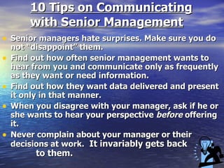 10 Tips on Communicating with Senior Management Senior managers hate surprises. Make sure you do not “disappoint” them. Find out how often senior management wants to hear from you and communicate only as frequently as they want or need information. Find out how they want data delivered and present it only in that manner. When you disagree with your manager, ask if he or she wants to hear your perspective  before  offering it.   Never complain about your manager or their decisions at work.   It invariably gets back  to them. 