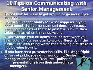 10 Tips on Communicating with Senior Management Do not look for ways to get around or go around your manager. Accept full responsibility for what happens in your department. Senior management does not respect managers that want to try to pass the buck to their subordinates when things go wrong. Acknowledge your mistakes and indicate what you learned and how you plan to work differently in the future. The only thing worse than making a mistake is not learning from it. If you have poor presentation skills, like stage fright of fear of public speaking, work on it. Senior management expects/requires “polished”  presentations from their subordinate  managers. 