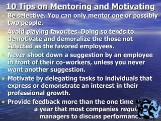 10 Tips on Mentoring and Motivating Be selective. You can only mentor one or possibly two people. Avoid playing favorites. Doing so tends to demotivate and demoralize the those not selected as the favored employees. Never shoot down a suggestion by an employee in front of their co-workers, unless you never want another suggestion. Motivate by delegating tasks to individuals that express or demonstrate an interest in their professional growth. Provide feedback more than the one time  a year that most companies  require  managers to discuss performance. 