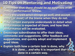 10 Tips on Mentoring and Motivating Remember that there should be no surprises in an annual performance review.  Share the credit when things go well, and accept some (or most) of the blame when they do not.   Make certain everyone understands in detail what performance is expected of them, and how their performance will be evaluated.  Encourage subordinates to offer their ideas, comments and suggestions. Offer feedback and suggestions, and quickly adopt and implement good ideas. Explain both how a certain task is done, why  it is done…  and  why it is important that it is  done in a certain way.  