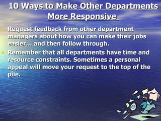 10 Ways to Make Other Departments More Responsive   Request feedback from other department managers about how you can make their jobs easier… and then follow through. Remember that all departments have time and resource constraints. Sometimes a personal appeal will move your request to the top of the pile. 