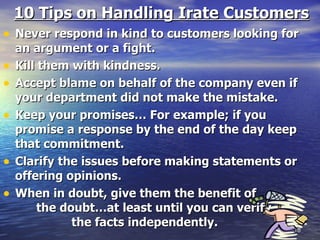 10 Tips on Handling Irate Customers Never respond in kind to customers looking for an argument or a fight. Kill them with kindness. Accept blame on behalf of the company even if your department did not make the mistake. Keep your promises… For example; if you promise a response by the end of the day keep that commitment. Clarify the issues before making statements or offering opinions. When in doubt, give them the benefit of  the doubt…at least until you can verify  the facts independently. 