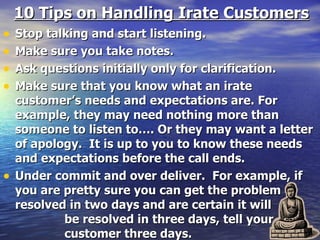 10 Tips on Handling Irate Customers Stop talking and start listening.  Make sure you take notes. Ask questions initially only for clarification. Make sure that you know what an irate customer’s needs and expectations are. For example, they may need nothing more than someone to listen to…. Or they may want a letter of apology.  It is up to you to know these needs and expectations before the call ends. Under commit and over deliver.  For example, if you are pretty sure you can get the problem resolved in two days and are certain it will  be resolved in three days, tell your  customer three days. 