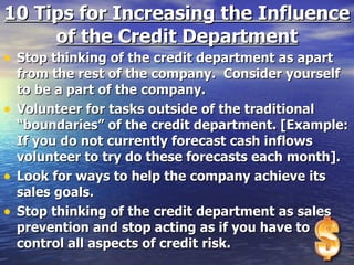 10 Tips for Increasing the Influence of the Credit Department Stop thinking of the credit department as apart from the rest of the company.  Consider yourself to be a part of the company. Volunteer for tasks outside of the traditional “boundaries” of the credit department. [Example: If you do not currently forecast cash inflows volunteer to try do these forecasts each month]. Look for ways to help the company achieve its sales goals. Stop thinking of the credit department as sales prevention and stop acting as if you have to control all aspects of credit risk. 