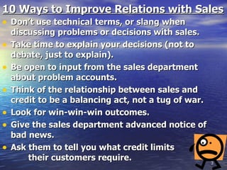 10 Ways to Improve Relations with Sales Don’t use technical terms, or slang when discussing problems or decisions with sales. Take time to explain your decisions (not to debate, just to explain). Be open to input from the sales department about problem accounts. Think of the relationship between sales and credit to be a balancing act, not a tug of war. Look for win-win-win outcomes. Give the sales department advanced notice of bad news. Ask them to tell you what credit limits  their customers require. 