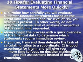 10 Tips for Evaluating Financial  Statements More Quickly. Determine how carefully you will evaluate customer financial statements based on the credit limit requested and the level of risk you believe is present.  In other words, do not perform the same level of analysis irrespective of the credit limit requested. Always begin the process with a quick overview of the financial data to determine which statements require immediate review. If you can, train and then delegate the task of calculating ratios to a subordinate.  It is good experience for them, and will give you  more time to focus on decision making  and risk assessment instead of number crunching. 