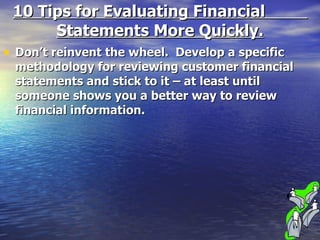 10 Tips for Evaluating Financial  Statements More Quickly. Don’t reinvent the wheel.  Develop a specific methodology for reviewing customer financial statements and stick to it – at least until someone shows you a better way to review financial information. 