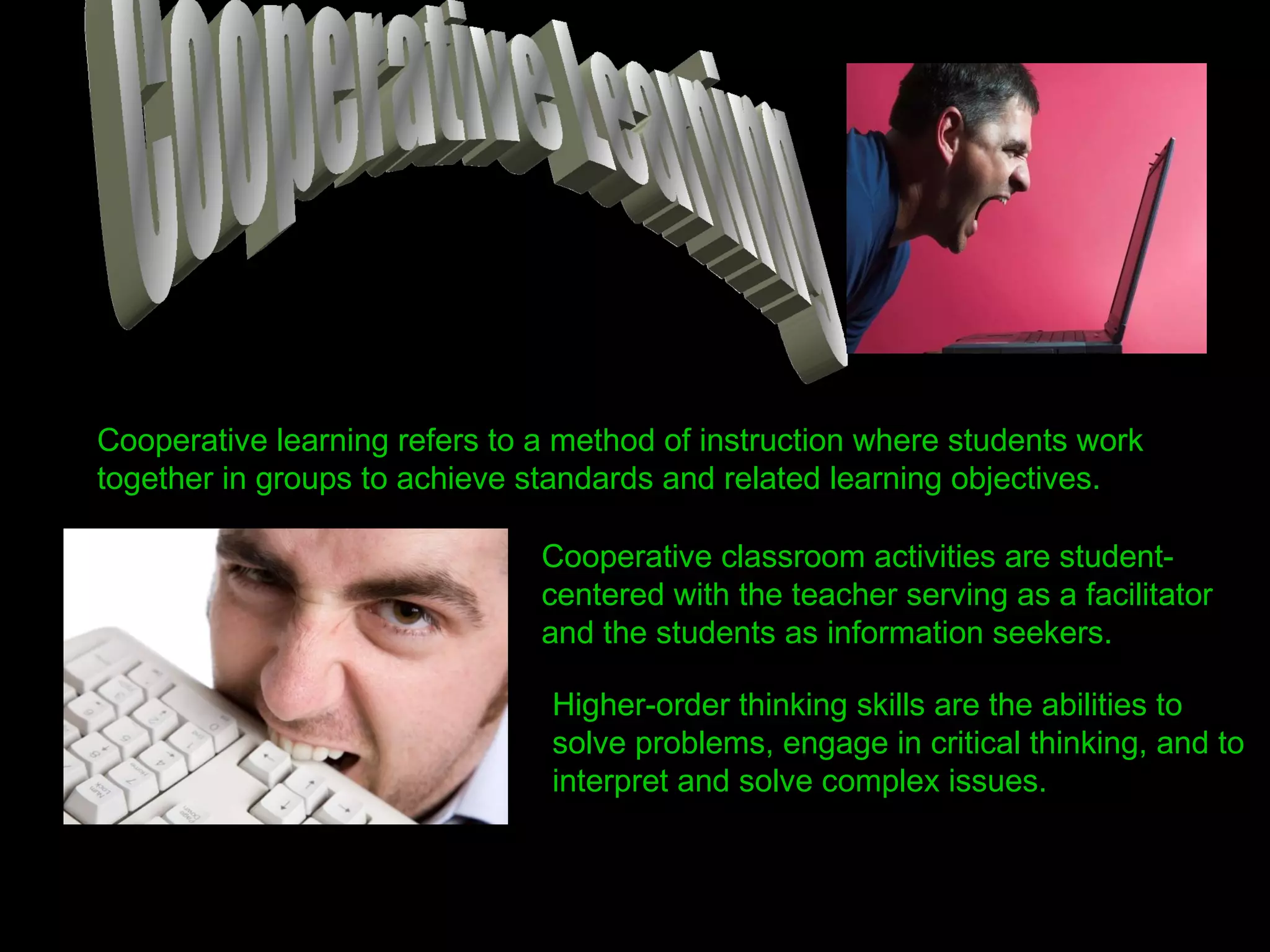 Cooperative Learning Cooperative learning refers to a method of instruction where students work together in groups to achieve standards and related learning objectives. Cooperative classroom activities are student-centered with the teacher serving as a facilitator and the students as information seekers. Higher-order thinking skills are the abilities to solve problems, engage in critical thinking, and to interpret and solve complex issues. 