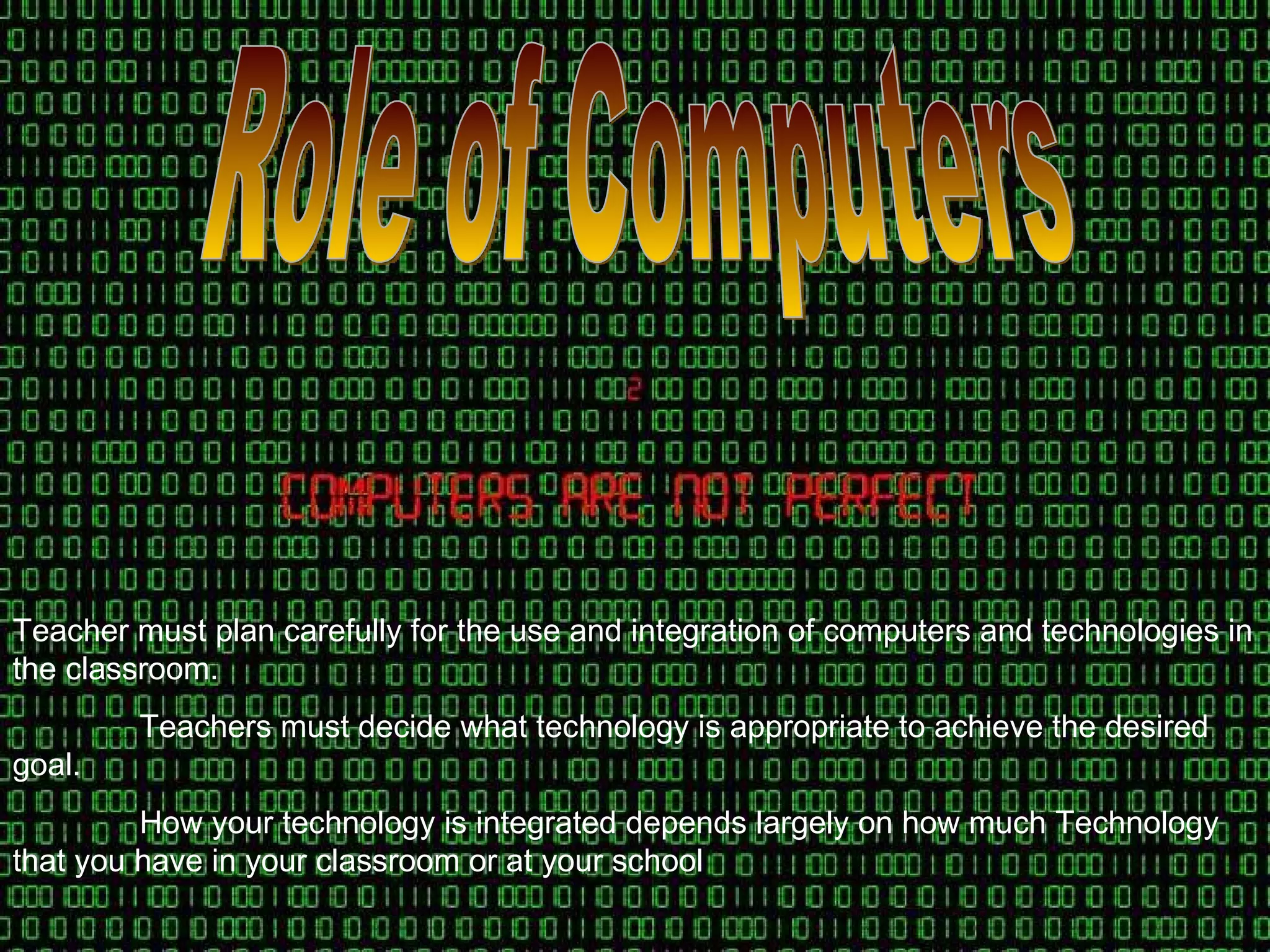 Role of Computers Teacher must plan carefully for the use and integration of computers and technologies in the classroom. Teachers must decide what technology is appropriate to achieve the desired goal. How your technology is integrated depends largely on how much Technology that you have in your classroom or at your school 