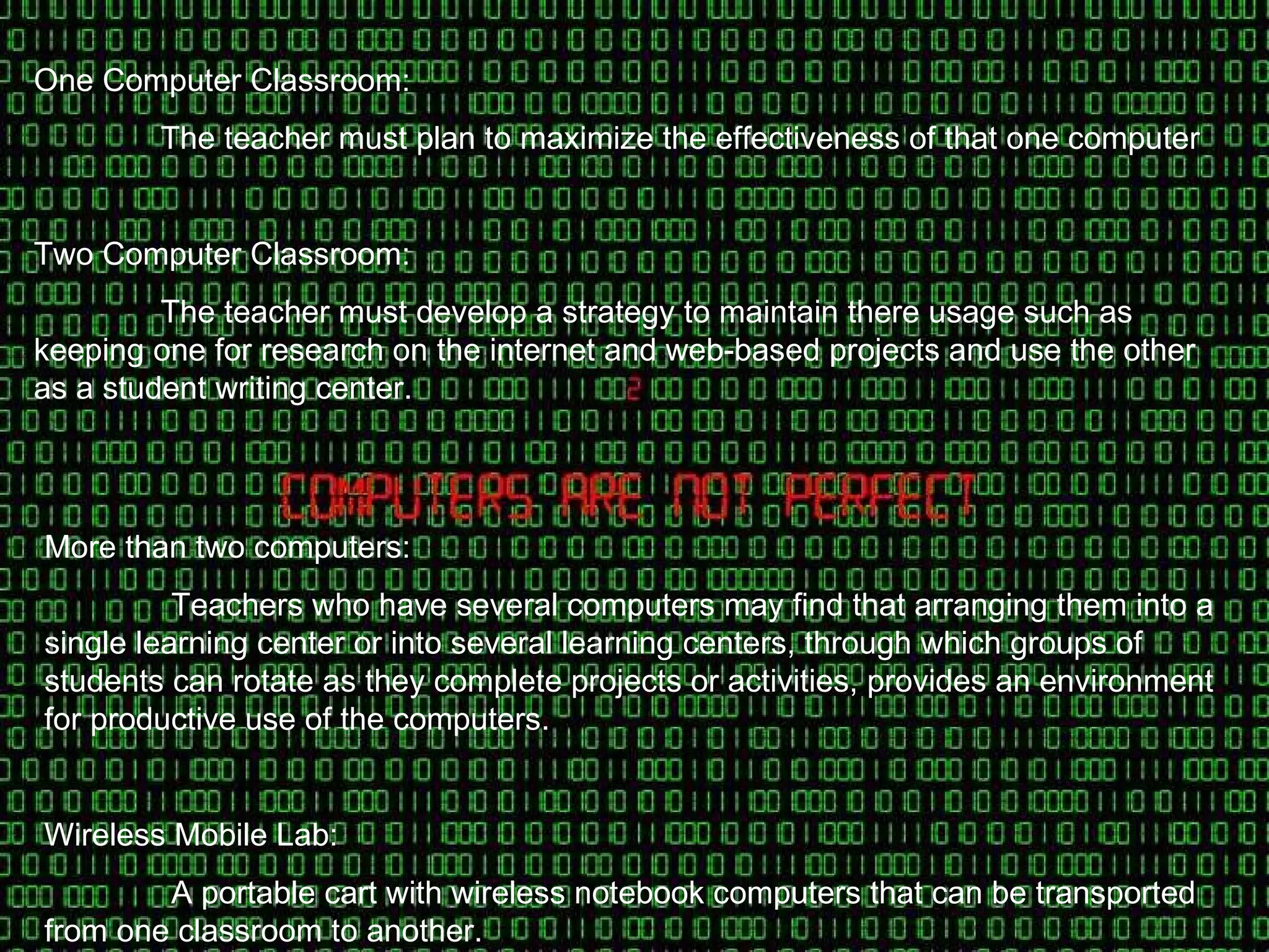 One Computer Classroom: The teacher must plan to maximize the effectiveness of that one computer  Two Computer Classroom: The teacher must develop a strategy to maintain there usage such as keeping one for research on the internet and web-based projects and use the other as a student writing center. More than two computers: Teachers who have several computers may find that arranging them into a single learning center or into several learning centers, through which groups of students can rotate as they complete projects or activities, provides an environment for productive use of the computers. Wireless Mobile Lab: A portable cart with wireless notebook computers that can be transported from one classroom to another.  