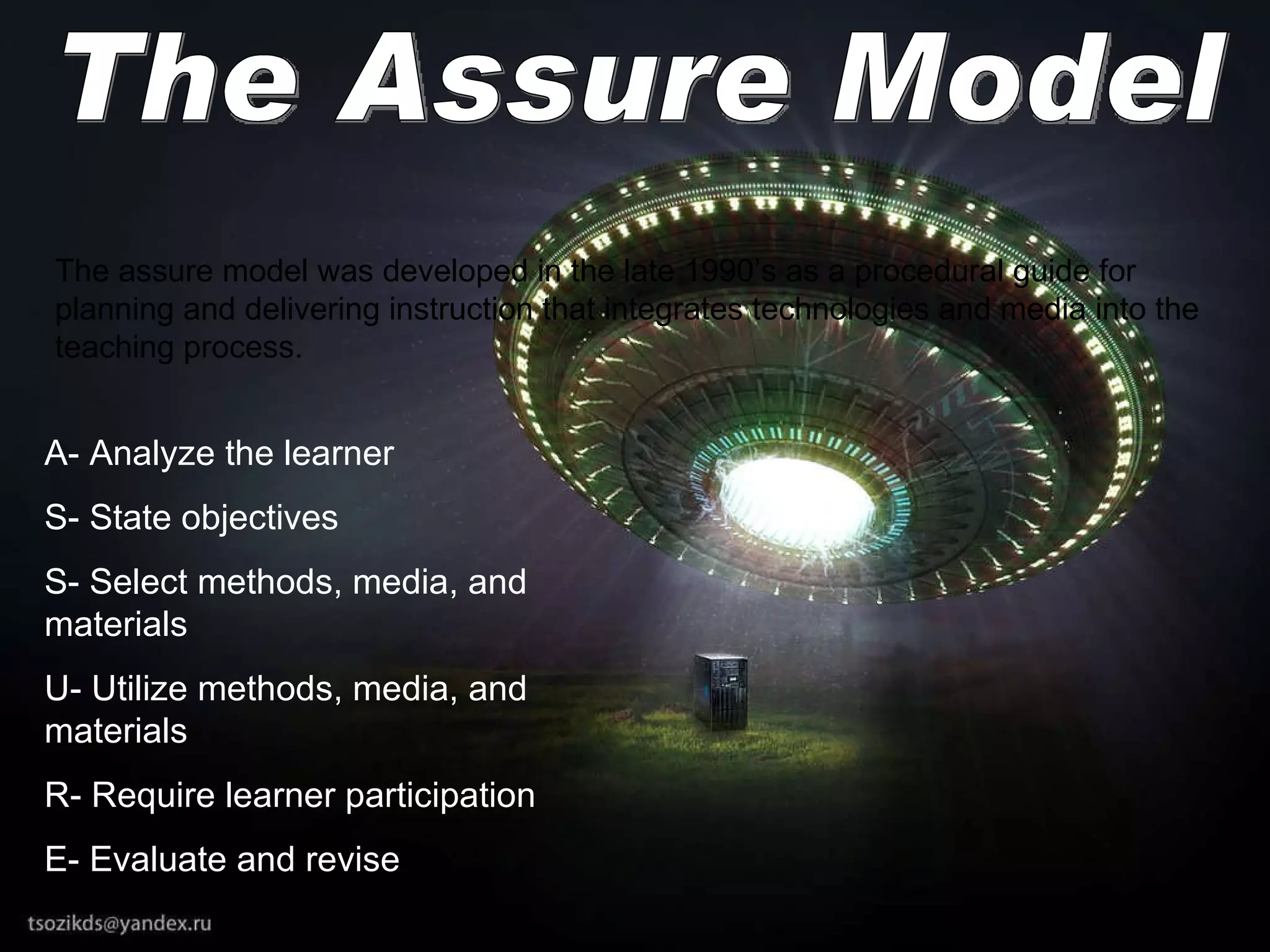 The Assure Model The assure model was developed in the late 1990’s as a procedural guide for planning and delivering instruction that integrates technologies and media into the teaching process. A- Analyze the learner S- State objectives S- Select methods, media, and materials U- Utilize methods, media, and materials R- Require learner participation E- Evaluate and revise 