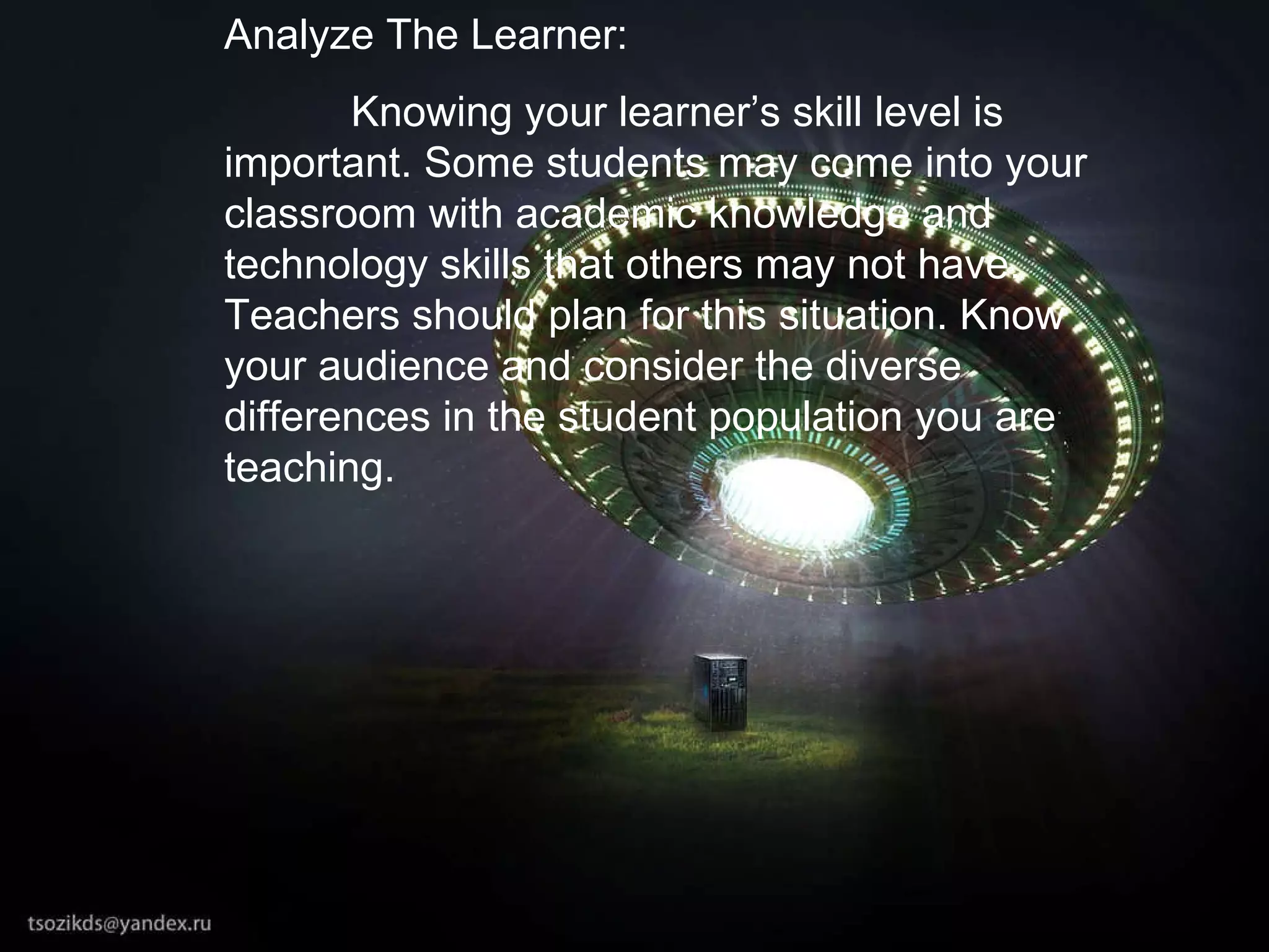 Analyze The Learner: Knowing your learner’s skill level is important. Some students may come into your classroom with academic knowledge and technology skills that others may not have. Teachers should plan for this situation. Know your audience and consider the diverse differences in the student population you are teaching.   