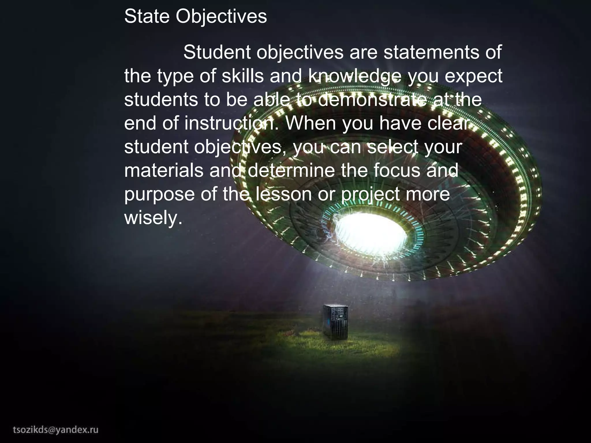 State Objectives Student objectives are statements of the type of skills and knowledge you expect students to be able to demonstrate at the end of instruction. When you have clear student objectives, you can select your materials and determine the focus and purpose of the lesson or project more wisely. 