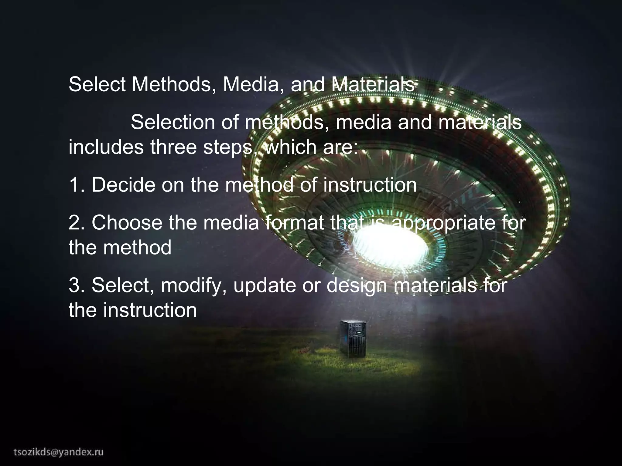 Select Methods, Media, and Materials Selection of methods, media and materials includes three steps, which are: 1. Decide on the method of instruction 2. Choose the media format that is appropriate for the method 3. Select, modify, update or design materials for the instruction 
