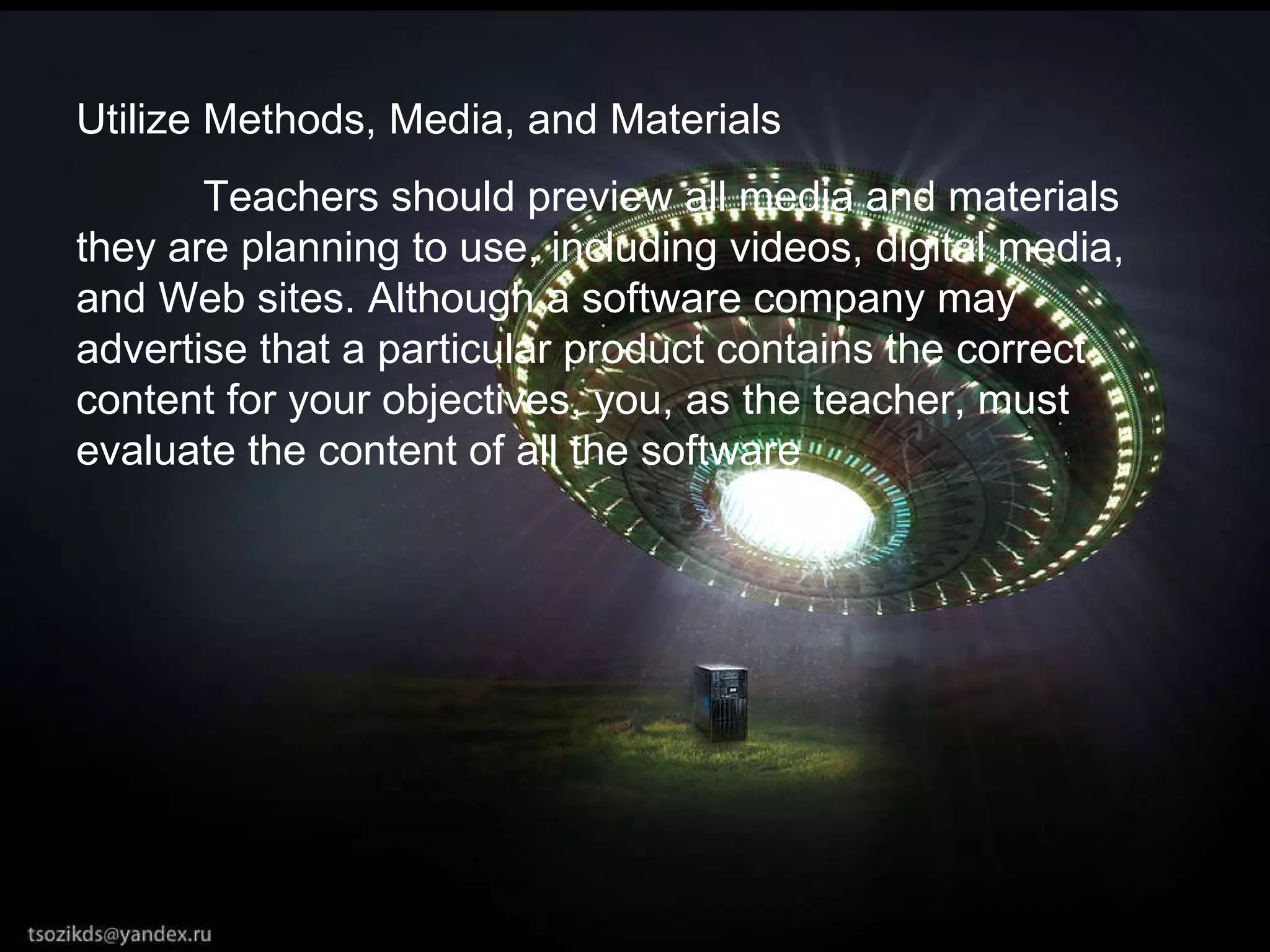 Utilize Methods, Media, and Materials  Teachers should preview all media and materials they are planning to use, including videos, digital media, and Web sites. Although a software company may advertise that a particular product contains the correct content for your objectives, you, as the teacher, must evaluate the content of all the software 