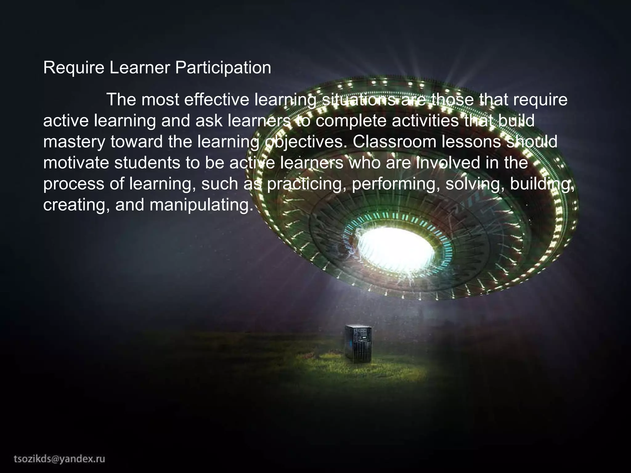 Require Learner Participation The most effective learning situations are those that require active learning and ask learners to complete activities that build mastery toward the learning objectives. Classroom lessons should motivate students to be active learners who are involved in the process of learning, such as practicing, performing, solving, building, creating, and manipulating.  