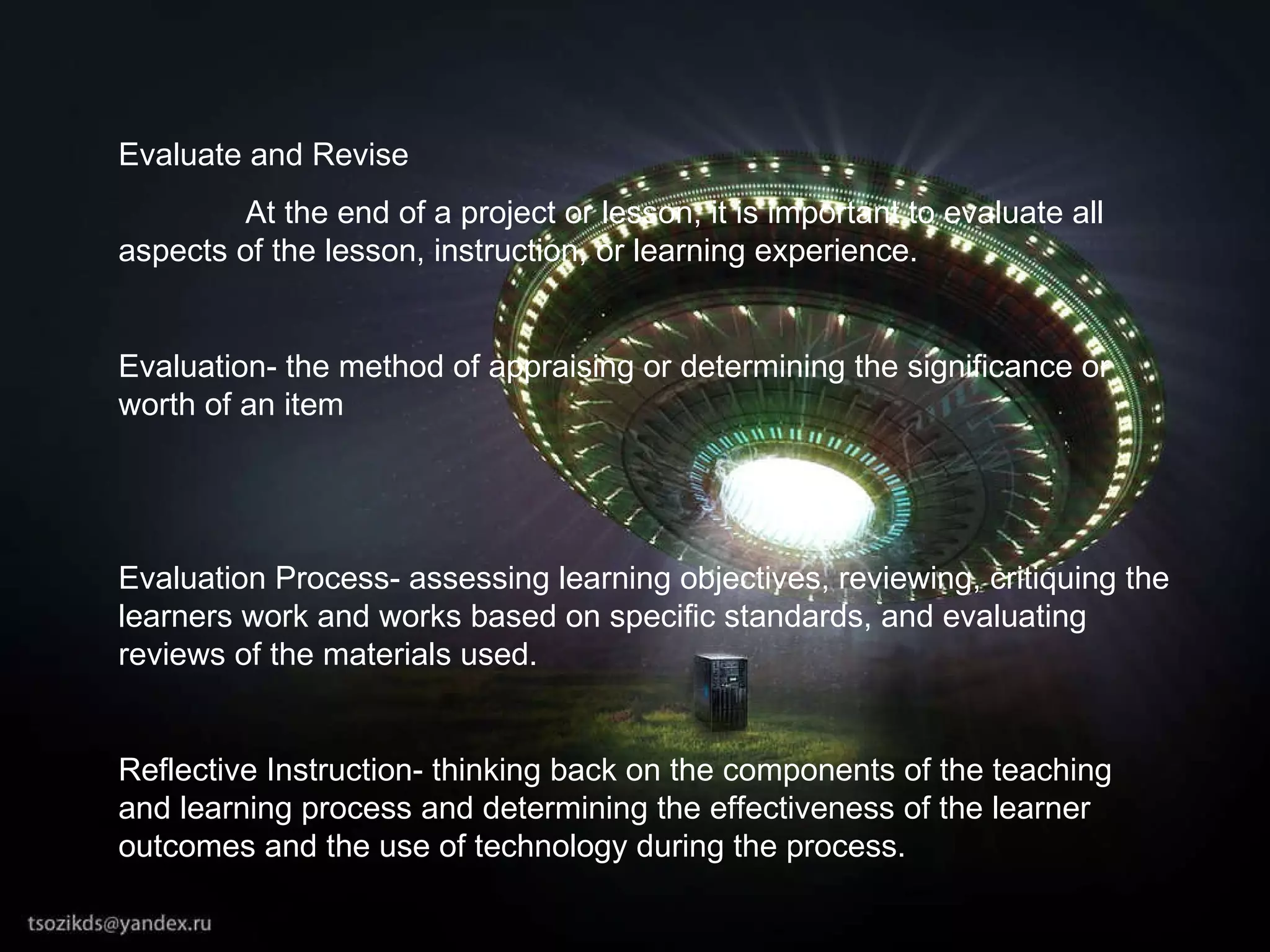 Evaluate and Revise At the end of a project or lesson, it is important to evaluate all aspects of the lesson, instruction, or learning experience. Evaluation- the method of appraising or determining the significance or worth of an item Evaluation Process- assessing learning objectives, reviewing, critiquing the learners work and works based on specific standards, and evaluating reviews of the materials used.  Reflective Instruction- thinking back on the components of the teaching and learning process and determining the effectiveness of the learner outcomes and the use of technology during the process. 