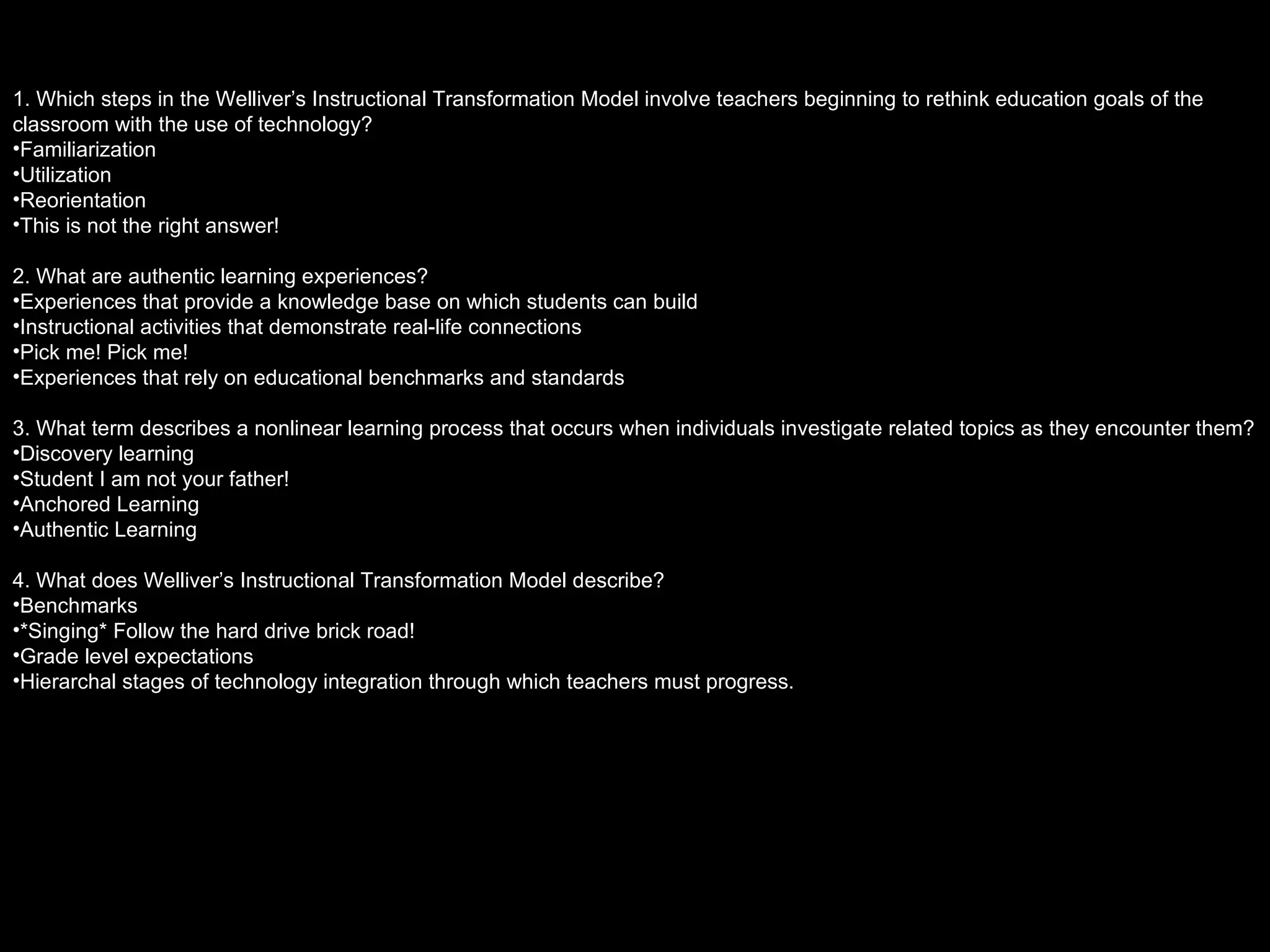 1. Which steps in the Welliver’s Instructional Transformation Model involve teachers beginning to rethink education goals of the classroom with the use of technology? Familiarization Utilization Reorientation This is not the right answer! 2. What are authentic learning experiences? Experiences that provide a knowledge base on which students can build Instructional activities that demonstrate real-life connections Pick me! Pick me! Experiences that rely on educational benchmarks and standards 3. What term describes a nonlinear learning process that occurs when individuals investigate related topics as they encounter them? Discovery learning Student I am not your father! Anchored Learning Authentic Learning 4. What does Welliver’s Instructional Transformation Model describe? Benchmarks *Singing* Follow the hard drive brick road! Grade level expectations Hierarchal stages of technology integration through which teachers must progress.  