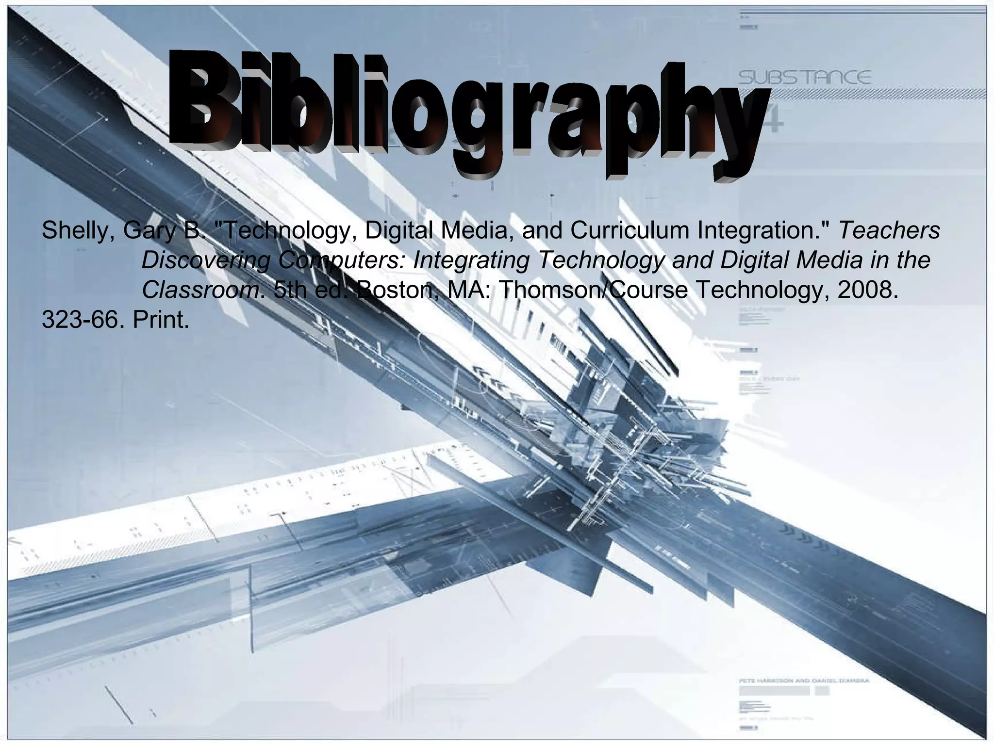 Bibliography Shelly, Gary B. "Technology, Digital Media, and Curriculum Integration."  Teachers  Discovering Computers: Integrating Technology and Digital Media in the  Classroom . 5th ed. Boston, MA: Thomson/Course Technology, 2008.  323-66. Print. 
