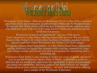 Winchester Hotel Dubai - Welcome to Winchester  Hotels in Bur Dubai  located at one of the prime and prestigious neighborhood in Dubai the Al Mankhool area. Winchester  Bur Dubai Hotels  offers the best Executive Studio and Executive One Bedroom units with top of the range kitchen, bathroom amenities and hi-speed internet service. Winchester Grand Hotel Apartments - are one of the prime  Hotel Apartments in Bur Dubai  offering impeccable services. We are a Hotel Based in Bur Dubai UAE which offers facilities of industry standard with the special touch that makes Winchester  Bur Dubai UAE Hotel  unique. Winchester Deluxe Hotel Apartments - is a Bur Dubai based Hotel Apartments and has dedicated its largest free expanse with a rooftop, impressively large pool, Great scenery and private area that’s just perfect for sunbathing and a refreshing dip. Winchester  Hotel Dubai  is also looking to widen our circle of guests and invite you to use the Winchester Option when in Dubai. A descriptive leaflet is attached, but we would truly appreciate the opportunity to meet you personally and detail our capabilities. Business cards of our Sales Officers are attached. Please call us at your earliest convenience – we truly look forward to offering you a sample of the Winchester Experience.  Winchester Hotel Dubai 