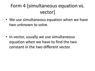 Form 4 [simultaneous equation vs. vector] We use simultaneous equation when we have two unknown to solve.  In vector, usually we use simultaneous equation when we have to find the two constant in the two different vector. 