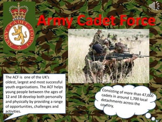 Army Cadet Force The ACF is  one of the UK’s oldest, largest and most successful youth organisations. The ACF helps young people between the ages of 12 and 18 develop both personally and physically by providing a range of opportunities, challenges and activities. Consisting of more than 47,000 cadets in around 1,700 local    detachments across the        country, 