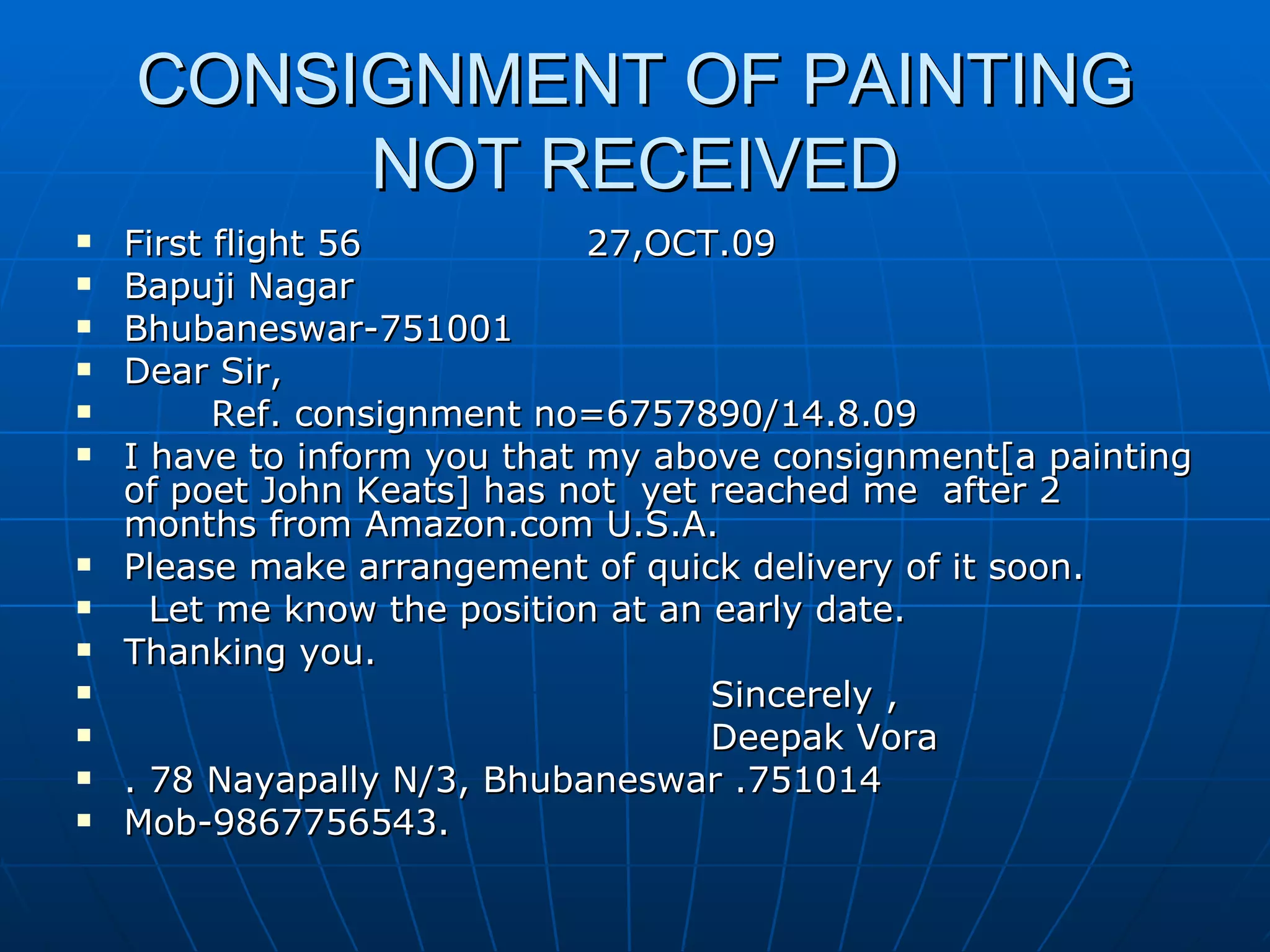 CONSIGNMENT OF PAINTING NOT RECEIVED First flight 56  27,OCT.09 Bapuji Nagar Bhubaneswar-751001 Dear Sir,  Ref. consignment no=6757890/14.8.09 I have to inform you that my above consignment[a painting of poet John Keats] has not  yet reached me  after 2 months from Amazon.com U.S.A. Please make arrangement of quick delivery of it soon. Let me know the position at an early date. Thanking you.  Sincerely , Deepak Vora . 78 Nayapally N/3, Bhubaneswar .751014 Mob-9867756543. 