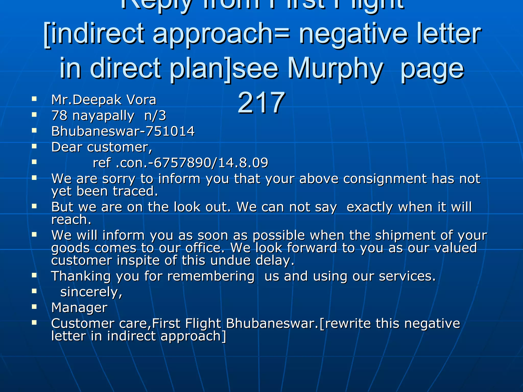 Reply from First Flight [indirect approach= negative letter in direct plan]see Murphy  page 217 Mr.Deepak Vora  78 nayapally  n/3 Bhubaneswar-751014 Dear customer, ref .con.-6757890/14.8.09 We are sorry to inform you that your above consignment has not yet been traced. But we are on the look out. We can not say  exactly when it will reach. We will inform you as soon as possible when the shipment of your goods comes to our office. We look forward to you as our valued customer inspite of this undue delay. Thanking you for remembering  us and using our services.  sincerely, Manager Customer care,First Flight Bhubaneswar.[rewrite this negative letter in indirect approach] 