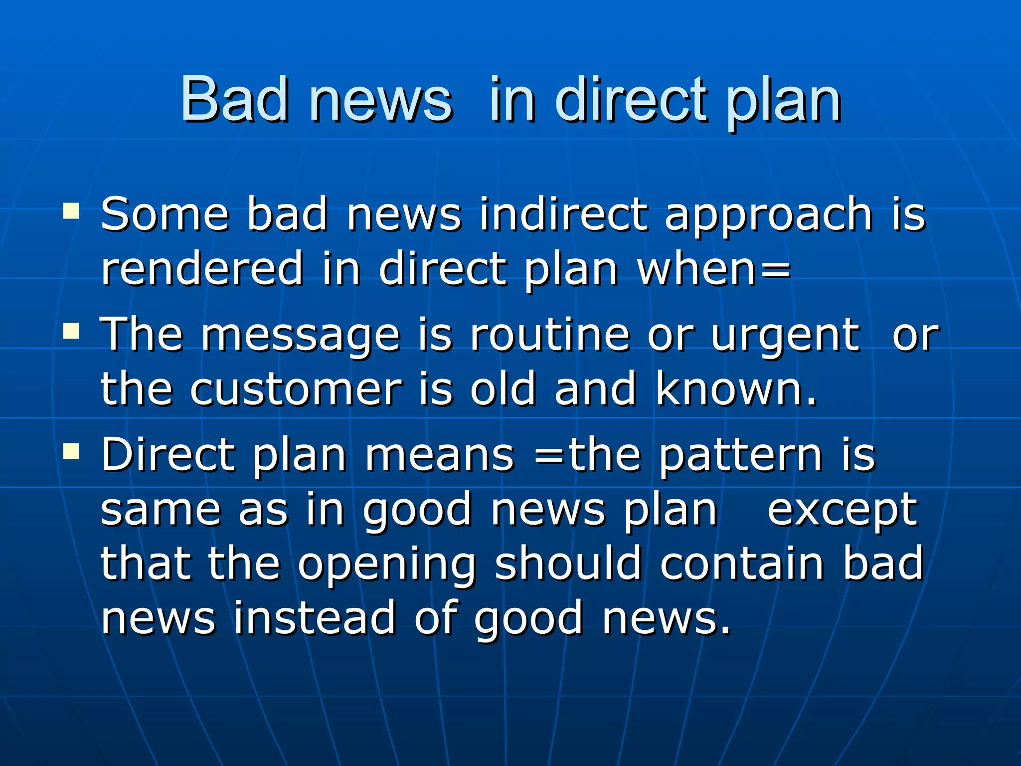 Bad news  in direct plan Some bad news indirect approach is rendered in direct plan when= The message is routine or urgent  or the customer is old and known. Direct plan means =the pattern is same as in good news plan  except that the opening should contain bad news instead of good news. 