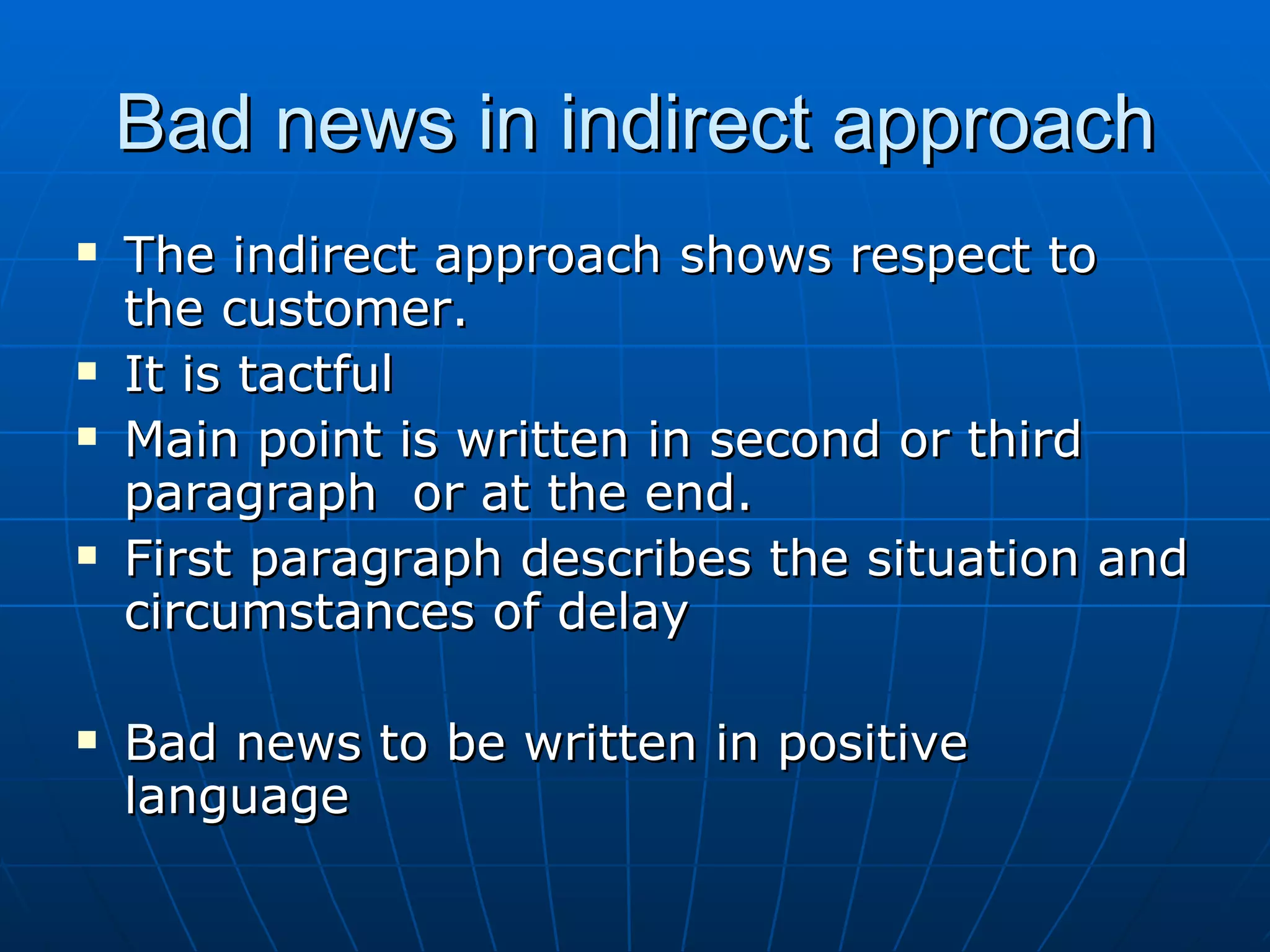 Bad news in indirect approach The indirect approach shows respect to the customer. It is tactful Main point is written in second or third paragraph  or at the end. First paragraph describes the situation and circumstances of delay Bad news to be written in positive language 