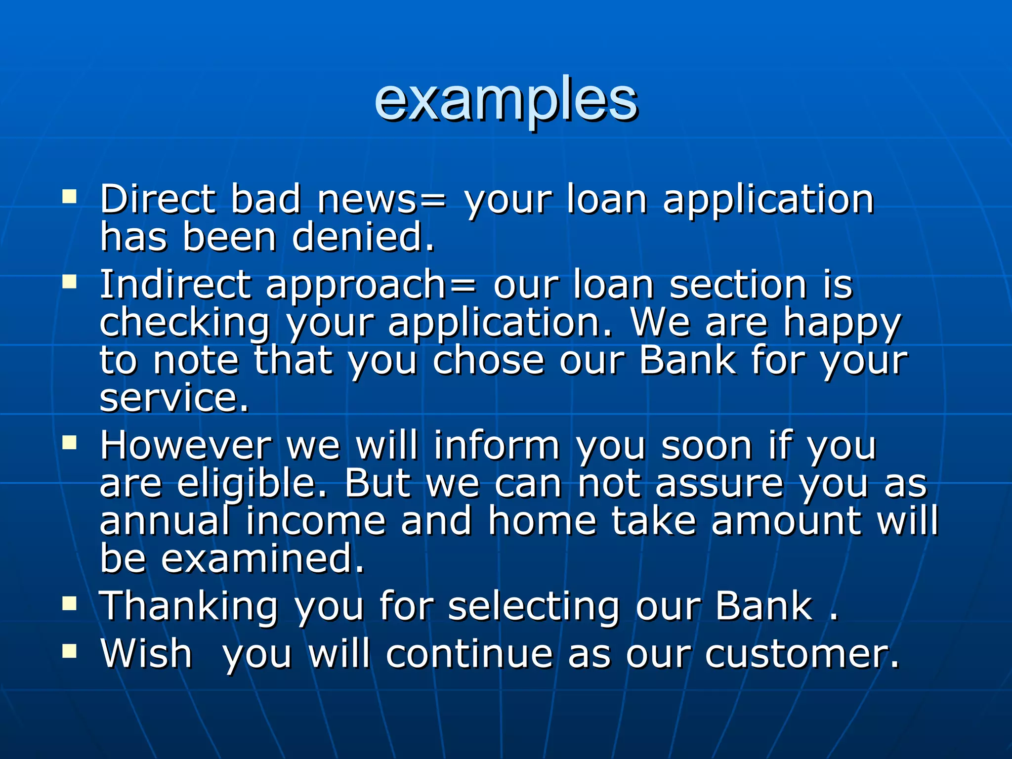 examples Direct bad news= your loan application has been denied. Indirect approach= our loan section is checking your application. We are happy to note that you chose our Bank for your service. However we will inform you soon if you are eligible. But we can not assure you as annual income and home take amount will be examined. Thanking you for selecting our Bank . Wish  you will continue as our customer. 