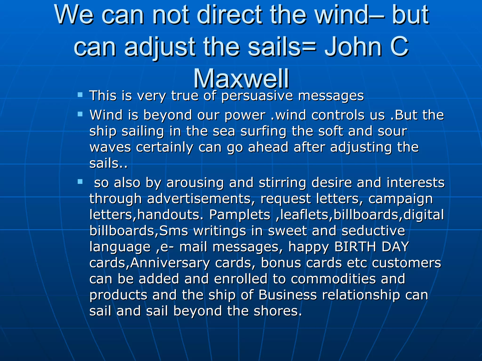 We can not direct the wind– but can adjust the sails= John C Maxwell This is very true of persuasive messages Wind is beyond our power .wind controls us .But the ship sailing in the sea surfing the soft and sour waves certainly can go ahead after adjusting the sails.. so also by arousing and stirring desire and interests through advertisements, request letters, campaign letters,handouts. Pamplets ,leaflets,billboards,digital billboards,Sms writings in sweet and seductive language ,e- mail messages, happy BIRTH DAY cards,Anniversary cards, bonus cards etc customers can be added and enrolled to commodities and products and the ship of Business relationship can sail and sail beyond the shores. 