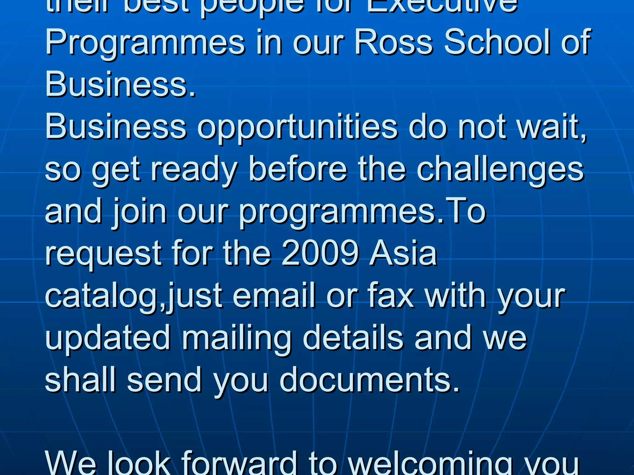 Persuasive letter from MICHIGAN ROSS SCHOOL OF BUSINESS Rahul Rastogi 567 Rajaji road chennai 45 Dear Rahul, Michigan has facilitated 200 programmes in Asia- have you participated yet.  Leading  companies are sending their best people for Executive Programmes in our Ross School of Business. Business opportunities do not wait, so get ready before the challenges and join our programmes.To request for the 2009 Asia catalog,just email or fax with your updated mailing details and we shall send you documents. We look forward to welcoming you in 2009. Best Regards,John Chen Executive Education,Asia Pacific Regional Office 