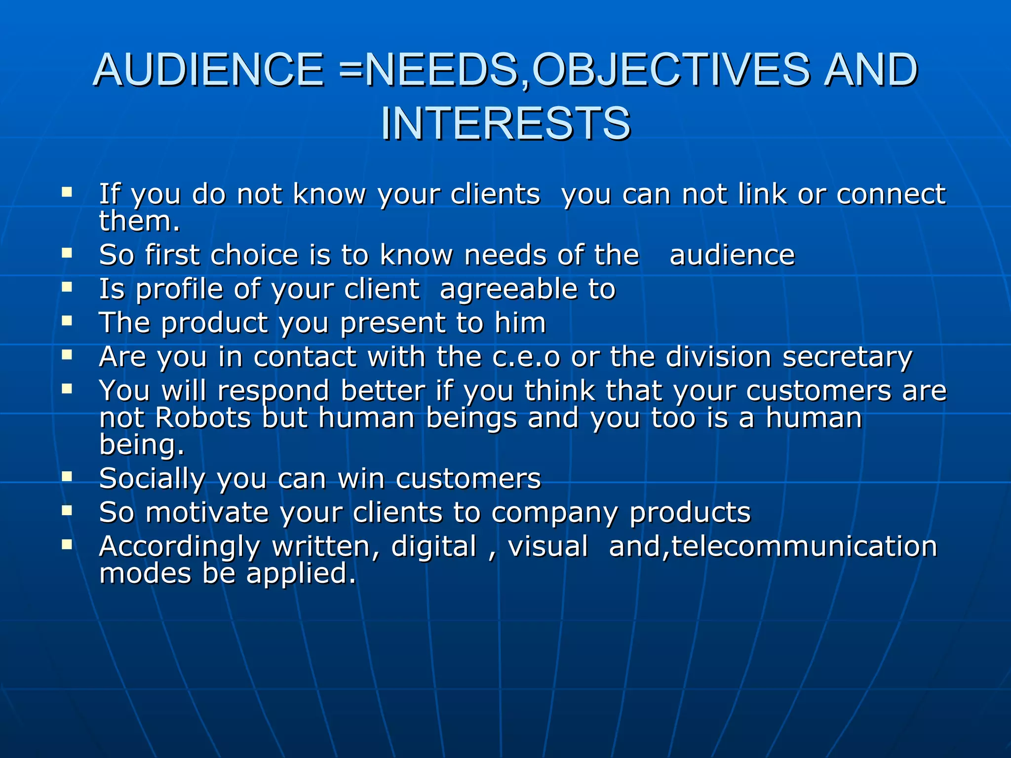 AUDIENCE =NEEDS,OBJECTIVES AND INTERESTS If you do not know your clients  you can not link or connect them. So first choice is to know needs of the  audience Is profile of your client  agreeable to  The product you present to him  Are you in contact with the c.e.o or the division secretary You will respond better if you think that your customers are not Robots but human beings and you too is a human being. Socially you can win customers So motivate your clients to company products Accordingly written, digital , visual  and,telecommunication  modes be applied. 