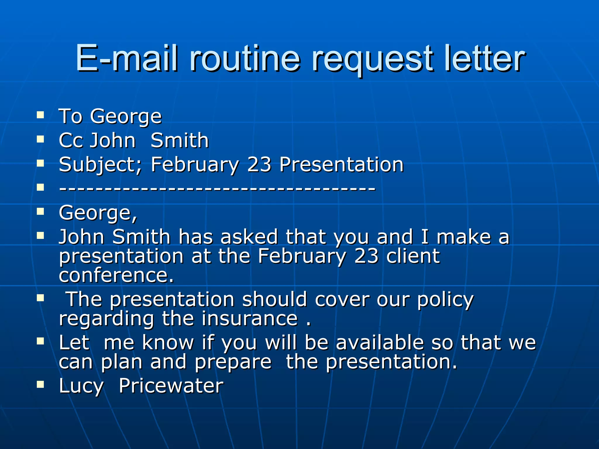E-mail routine request letter To George Cc John  Smith Subject; February 23 Presentation ----------------------------------- George, John Smith has asked that you and I make a presentation at the February 23 client conference. The presentation should cover our policy regarding the insurance .  Let  me know if you will be available so that we can plan and prepare  the presentation. Lucy  Pricewater 