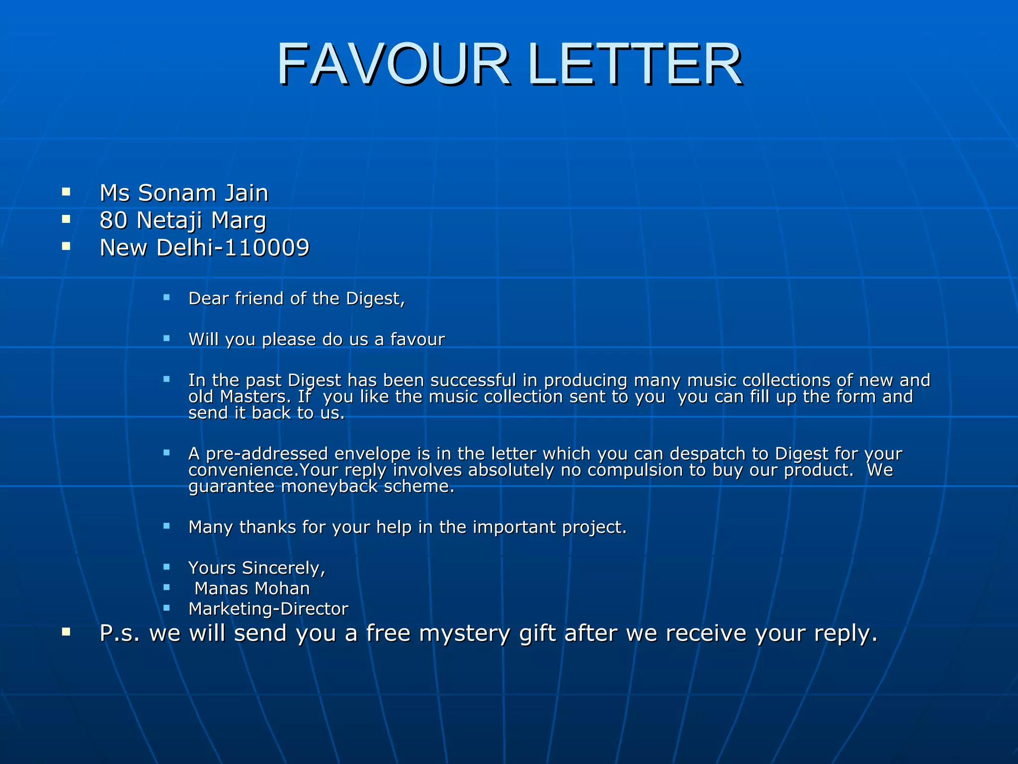 FAVOUR LETTER Ms Sonam Jain 80 Netaji Marg New Delhi-110009 Dear friend of the Digest, Will you please do us a favour In the past Digest has been successful in producing many music collections of new and old Masters. If  you like the music collection sent to you  you can fill up the form and send it back to us. A pre-addressed envelope is in the letter which you can despatch to Digest for your convenience.Your reply involves absolutely no compulsion to buy our product.  We guarantee moneyback scheme. Many thanks for your help in the important project. Yours Sincerely, Manas Mohan Marketing-Director P.s. we will send you a free mystery gift after we receive your reply. 