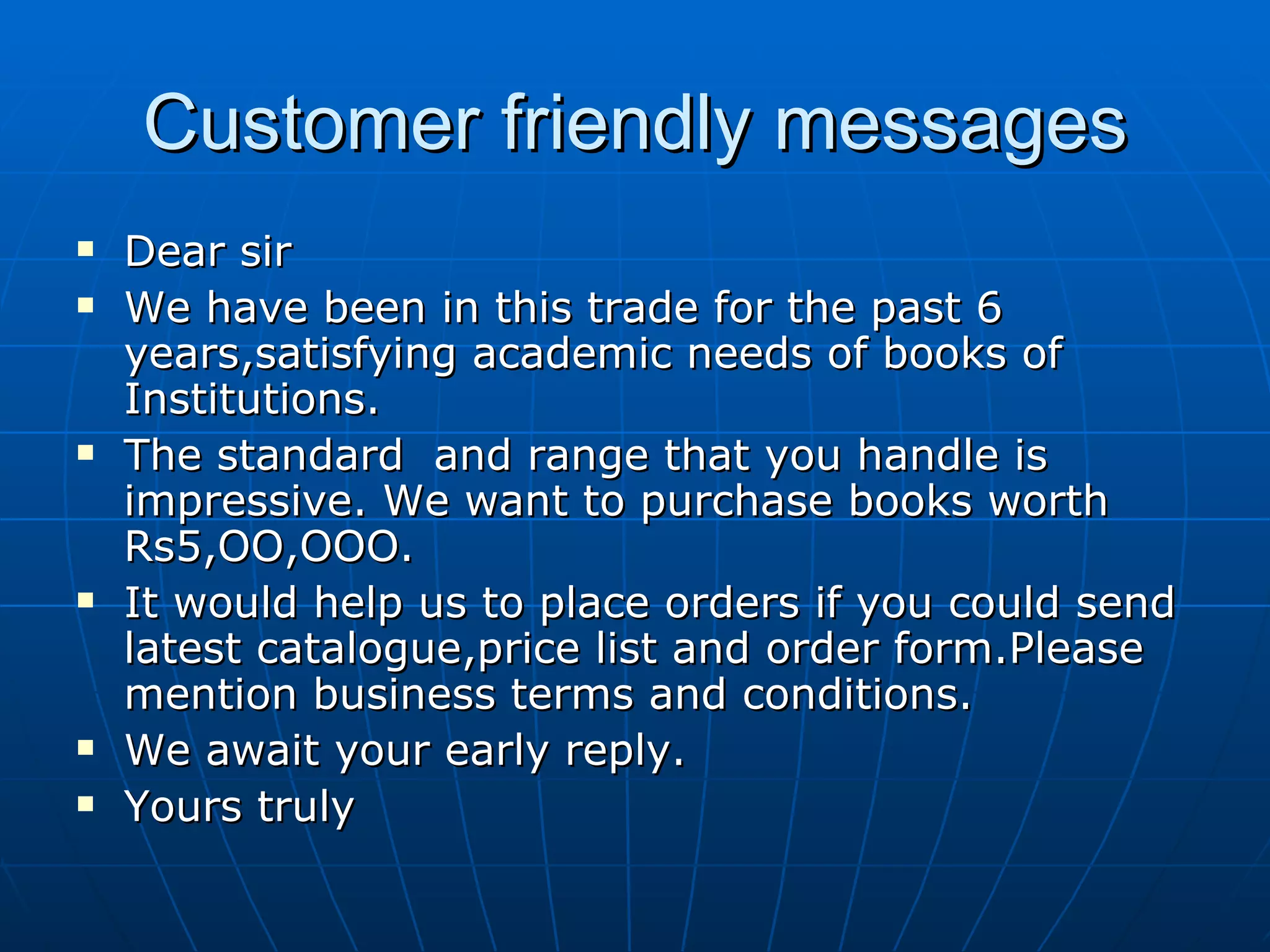 Customer friendly messages Dear sir We have been in this trade for the past 6 years,satisfying academic needs of books of Institutions. The standard  and range that you handle is impressive. We want to purchase books worth Rs5,OO,OOO. It would help us to place orders if you could send  latest catalogue,price list and order form.Please mention business terms and conditions. We await your early reply. Yours truly 