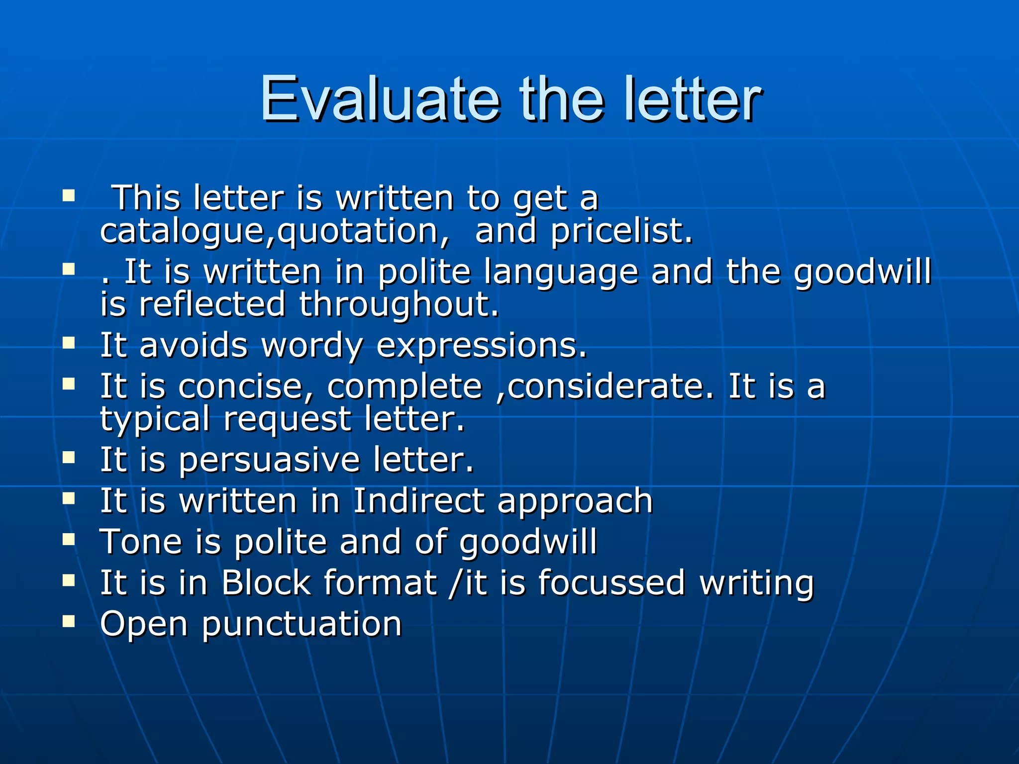Evaluate the letter This letter is written to get a catalogue,quotation,  and pricelist. . It is written in polite language and the goodwill is reflected throughout. It avoids wordy expressions. It is concise, complete ,considerate. It is a  typical request letter. It is persuasive letter. It is written in Indirect approach  Tone is polite and of goodwill It is in Block format /it is focussed writing Open punctuation 