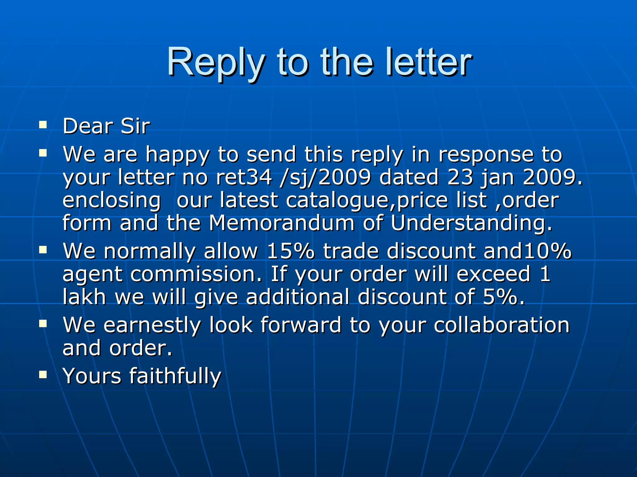 Reply to the letter Dear Sir We are happy to send this reply in response to your letter no ret34 /sj/2009 dated 23 jan 2009. enclosing  our latest catalogue,price list ,order form and the Memorandum of Understanding. We normally allow 15% trade discount and10% agent commission. If your order will exceed 1 lakh we will give additional discount of 5%. We earnestly look forward to your collaboration and order. Yours faithfully 
